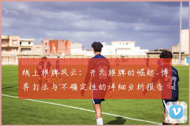 线上棋牌风云：开元棋牌的崛起_博弈打法与不确定性的详细分析报告报告 深度解析